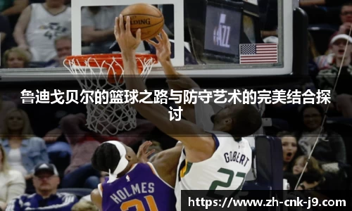 鲁迪戈贝尔的篮球之路与防守艺术的完美结合探讨